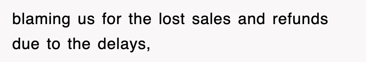blaming us for the lost sales and refunds due to the delays,