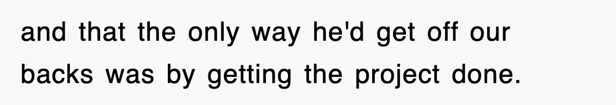 and that the only way he'd get off our backs was by getting the project done.