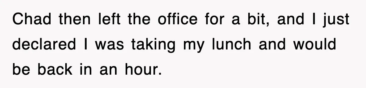 Chad then left the office for a bit, and I just declared I was taking my lunch and would be back in an hour.