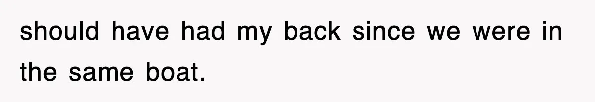 should have had my back since we were in the same boat.