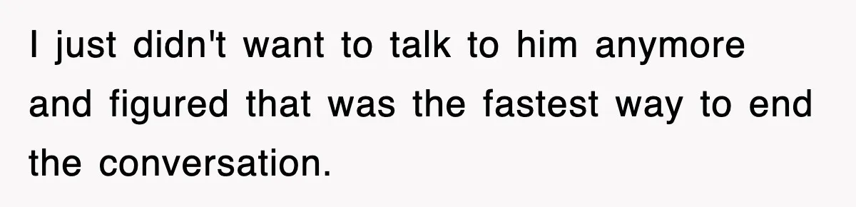 I just didn't want to talk to him anymore and figured that was the fastest way to end the conversation.