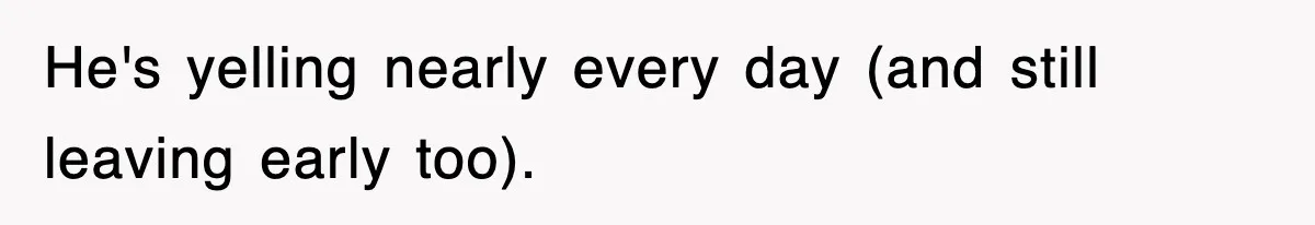 He's yelling nearly every day (and still leaving early too).