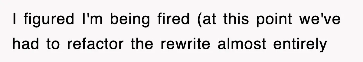 I figured I'm being fired (at this point we've had to refactor the rewrite almost entirely