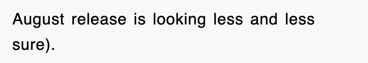 August release is looking less and less sure).