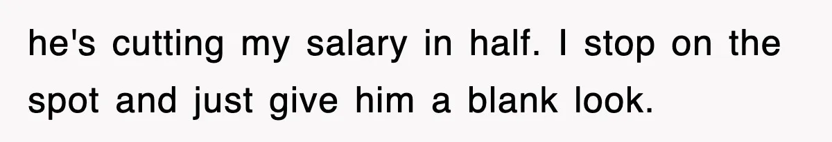 he's cutting my salary in half. I stop on the spot and just give him a blank look.