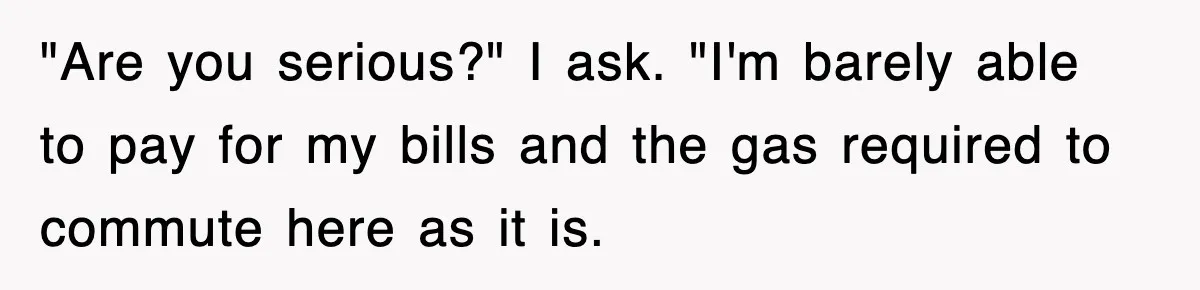 "Are you serious?" I ask. "I'm barely able to pay for my bills and the gas required to commute here as it is.