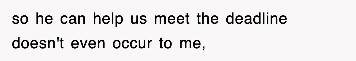 so he can help us meet the deadline doesn't even occur to me,