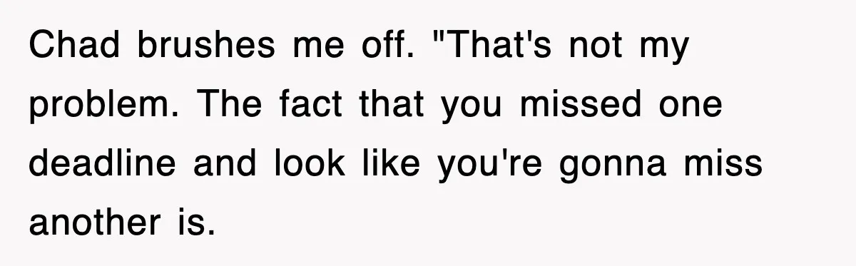 Chad brushes me off. "That's not my problem. The fact that you missed one deadline and look like you're gonna miss another is.