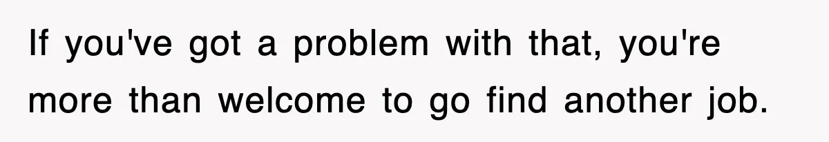 If you've got a problem with that, you're more than welcome to go find another job.