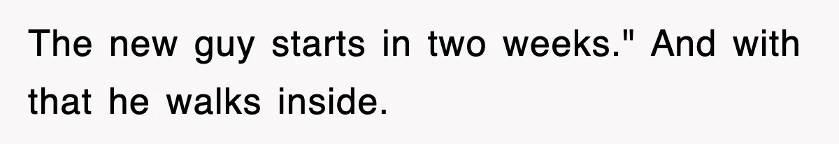The new guy starts in two weeks." And with that he walks inside.
