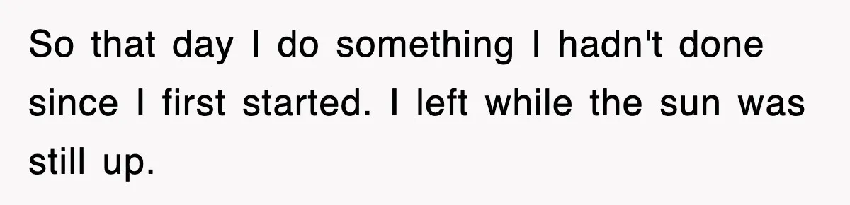 So that day I do something I hadn't done since I first started. I left while the sun was still up.