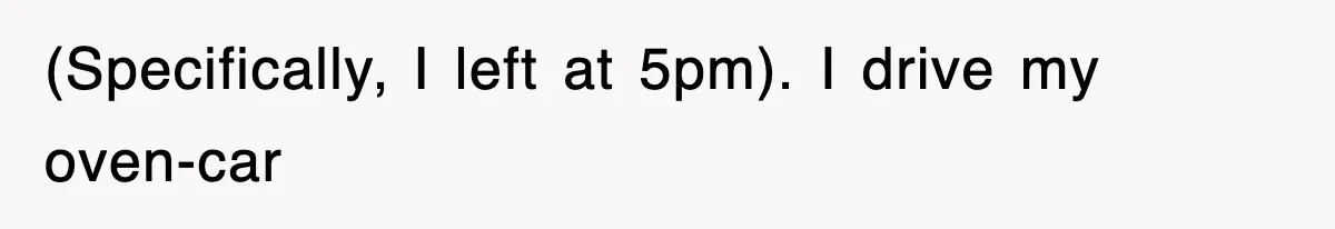 (Specifically, I left at 5pm). I drive my oven-car