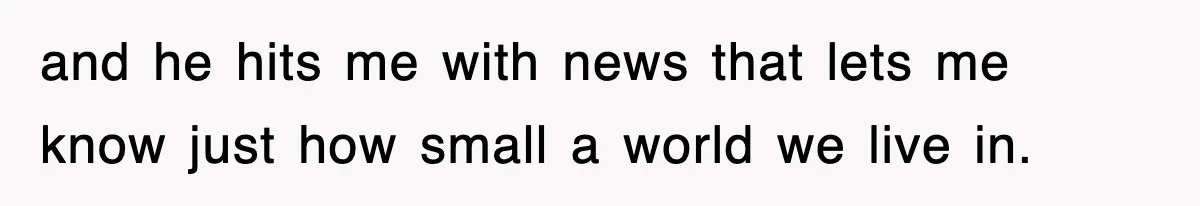 and he hits me with news that lets me know just how small a world we live in.