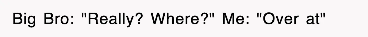 Big Bro: "Really? Where?" Me: "Over at"