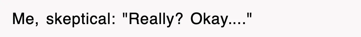 Me, skeptical: "Really? Okay...."