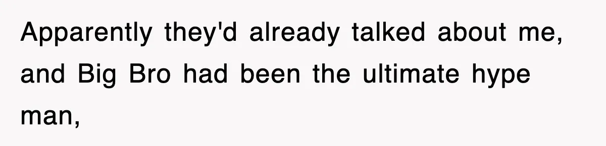 Apparently they'd already talked about me, and Big Bro had been the ultimate hype man,