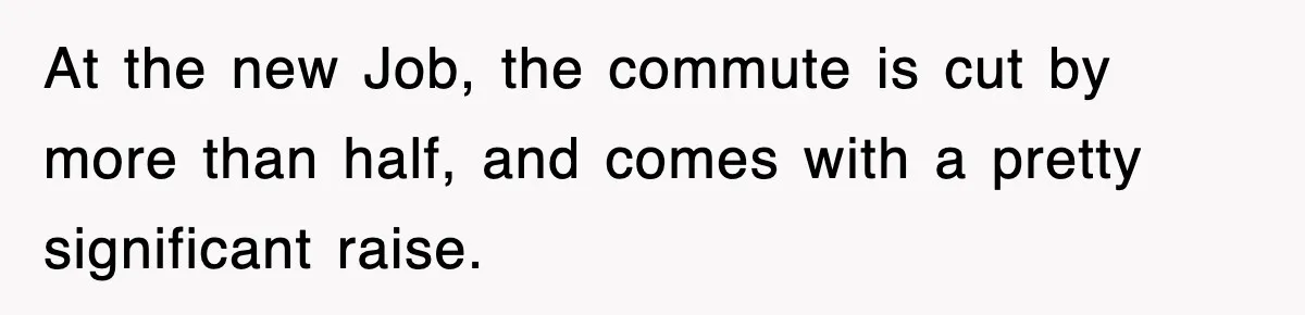 At the new Job, the commute is cut by more than half, and comes with a pretty significant raise.