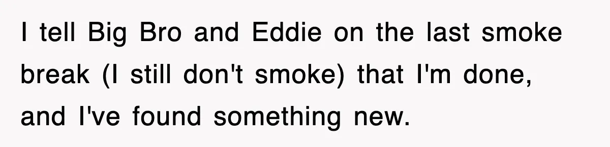 I tell Big Bro and Eddie on the last smoke break (I still don't smoke) that I'm done, and I've found something new.