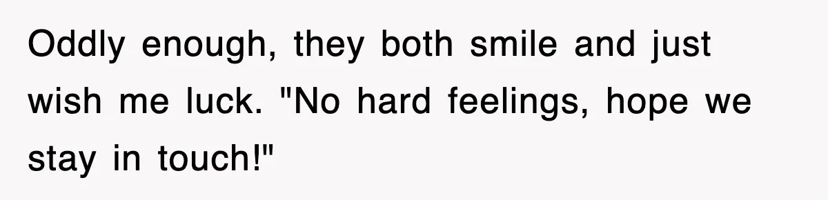 Oddly enough, they both smile and just wish me luck. "No hard feelings, hope we stay in touch!"
