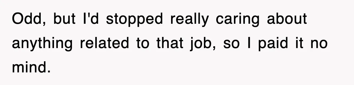Odd, but I'd stopped really caring about anything related to that job, so I paid it no mind.