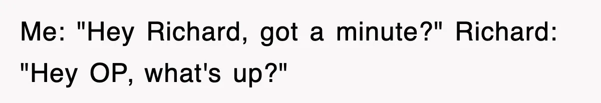 Me: "Hey Richard, got a minute?" Richard: "Hey OP, what's up?"