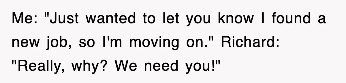 Me: "Just wanted to let you know I found a new job, so I'm moving on." Richard: "Really, why? We need you!"