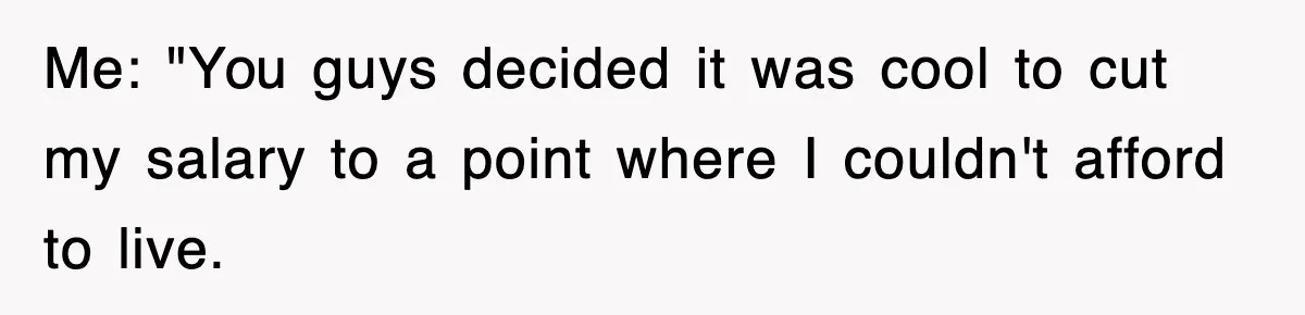Me: "You guys decided it was cool to cut my salary to a point where I couldn't afford to live.