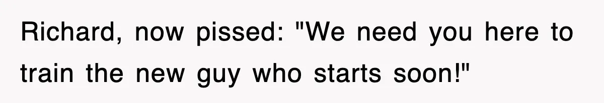 Richard, now pissed: "We need you here to train the new guy who starts soon!"