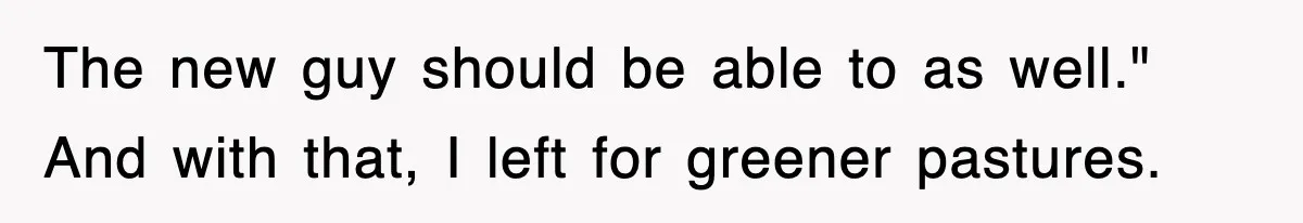 The new guy should be able to as well." And with that, I left for greener pastures.