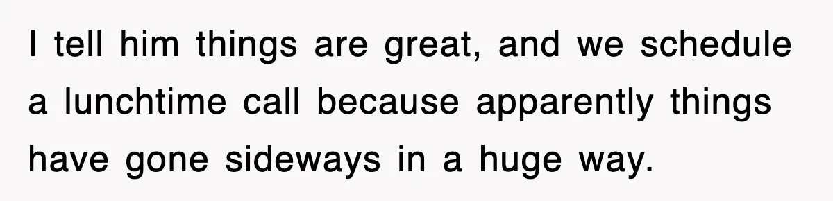 I tell him things are great, and we schedule a lunchtime call because apparently things have gone sideways in a huge way.