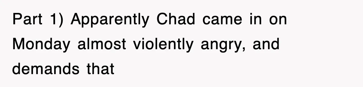 Part 1) Apparently Chad came in on Monday almost violently angry, and demands that