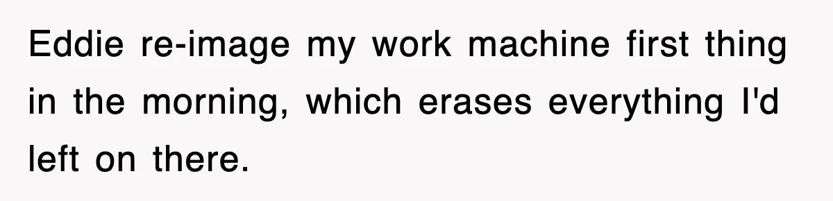 Eddie re-image my work machine first thing in the morning, which erases everything I'd left on there.