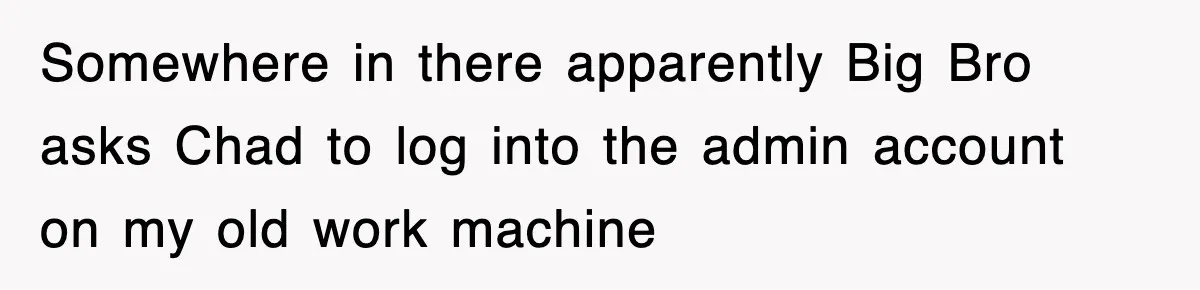 Somewhere in there apparently Big Bro asks Chad to log into the admin account on my old work machine