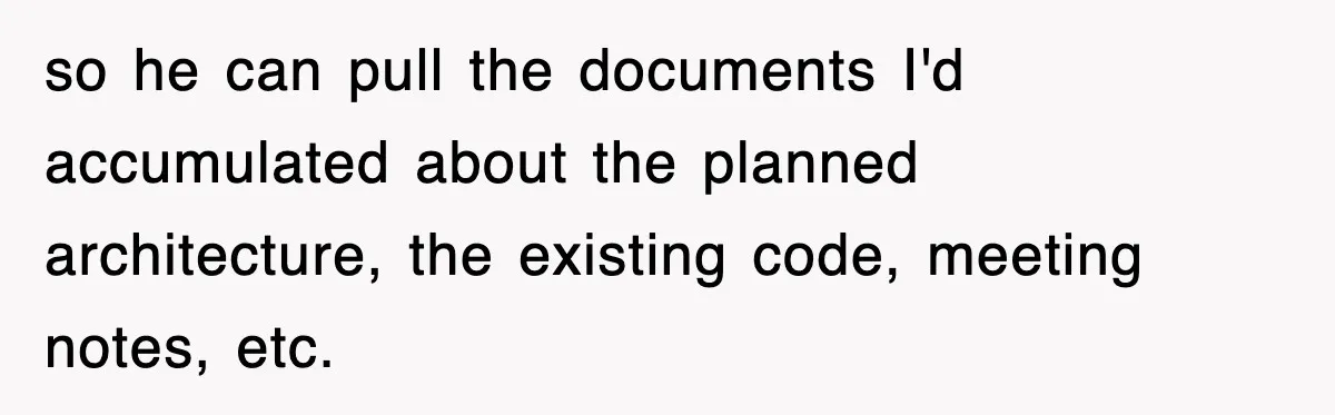 so he can pull the documents I'd accumulated about the planned architecture, the existing code, meeting notes, etc.
