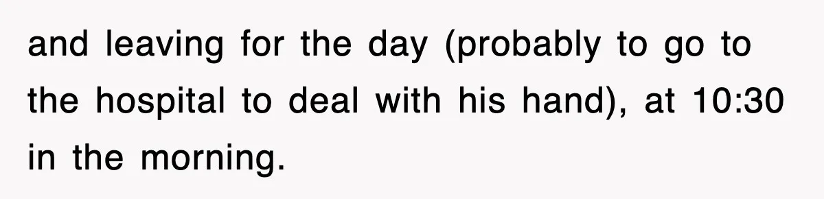 and leaving for the day (probably to go to the hospital to deal with his hand), at 10:30 in the morning.