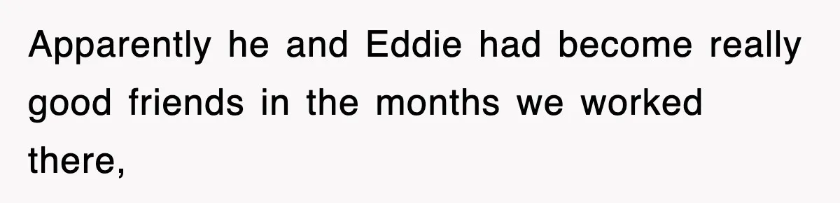 Apparently he and Eddie had become really good friends in the months we worked there,