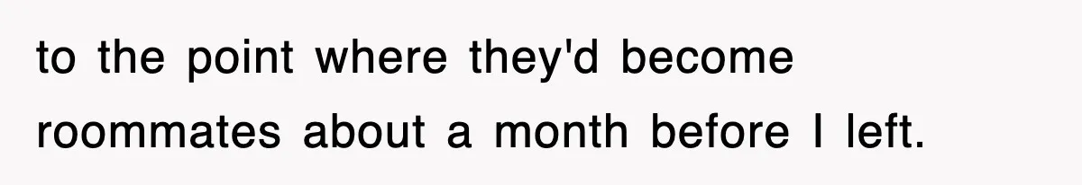 to the point where they'd become roommates about a month before I left.