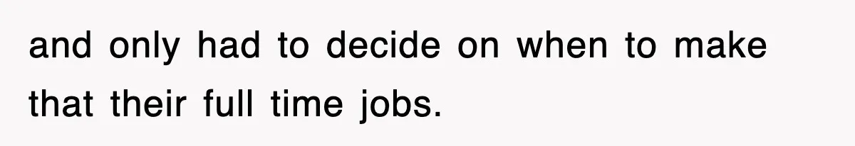 and only had to decide on when to make that their full time jobs.