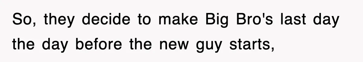 So, they decide to make Big Bro's last day the day before the new guy starts,
