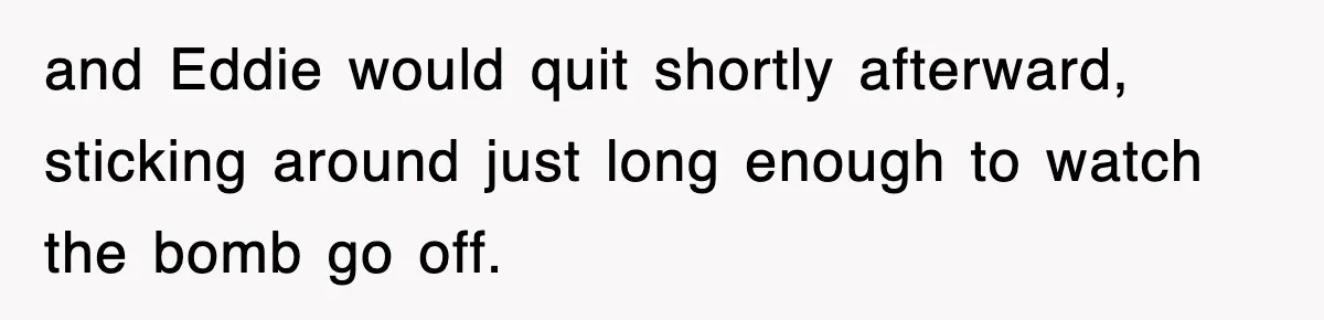 and Eddie would quit shortly afterward, sticking around just long enough to watch the bomb go off.