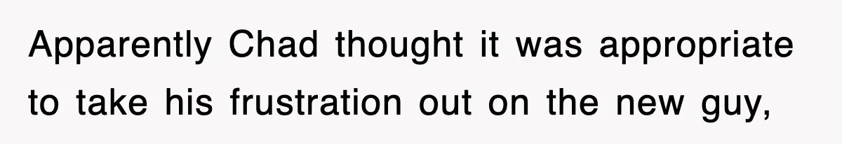 Apparently Chad thought it was appropriate to take his frustration out on the new guy,