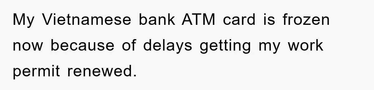 My Vietnamese bank ATM card is frozen now because of delays getting my work permit renewed.