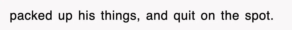 packed up his things, and quit on the spot.
