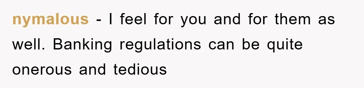 nymalous − I feel for you and for them as well. Banking regulations can be quite onerous and tedious