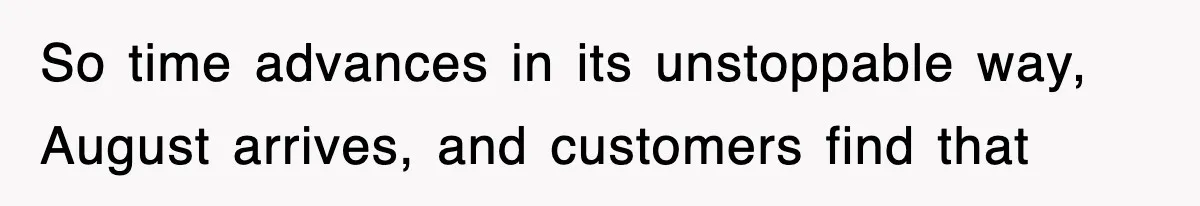 So time advances in its unstoppable way, August arrives, and customers find that
