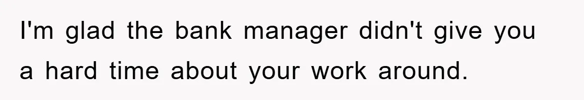 I'm glad the bank manager didn't give you a hard time about your work around.