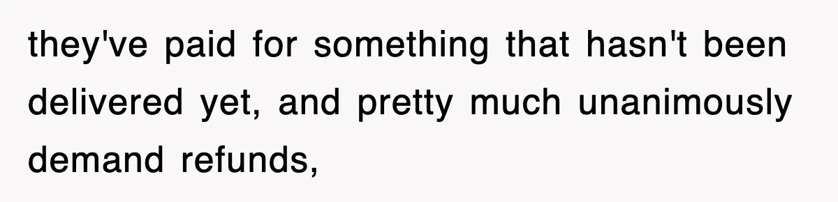 they've paid for something that hasn't been delivered yet, and pretty much unanimously demand refunds,