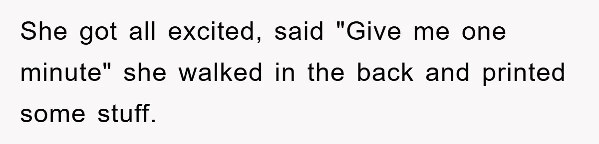 She got all excited, said "Give me one minute" she walked in the back and printed some stuff.