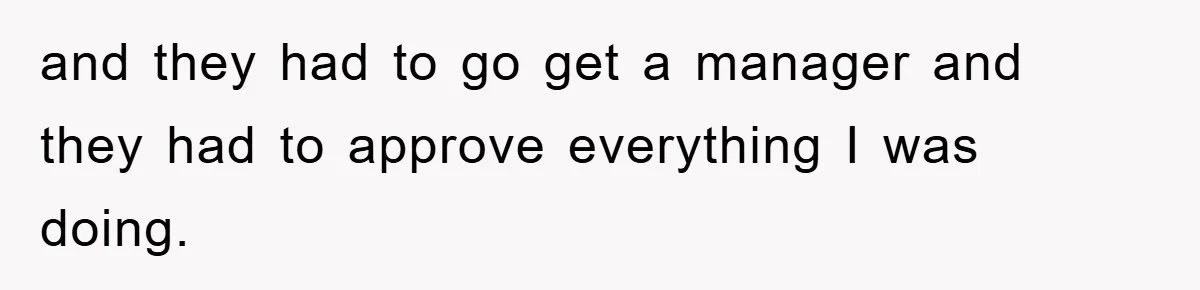 and they had to go get a manager and they had to approve everything I was doing.