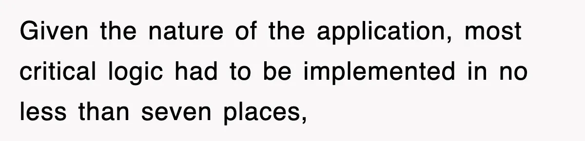 Given the nature of the application, most critical logic had to be implemented in no less than seven places,